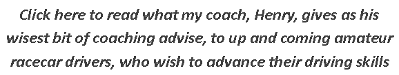 Text Box: Click here to read what my coach, Henry, gives as his wisest bit of coaching advise, to up and coming amateur racecar drivers, who wish to advance their driving skills 